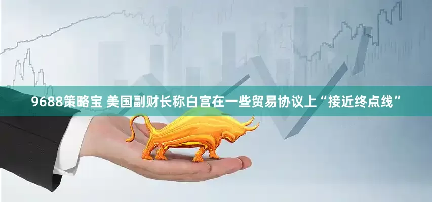 9688策略宝 美国副财长称白宫在一些贸易协议上“接近终点线”