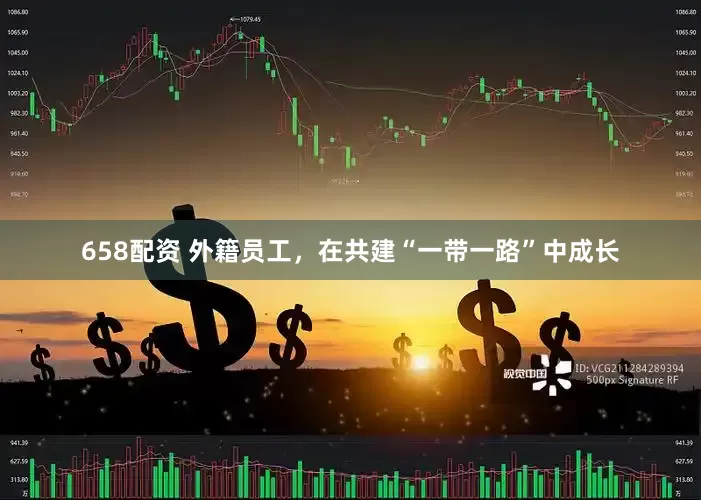 658配资 外籍员工，在共建“一带一路”中成长