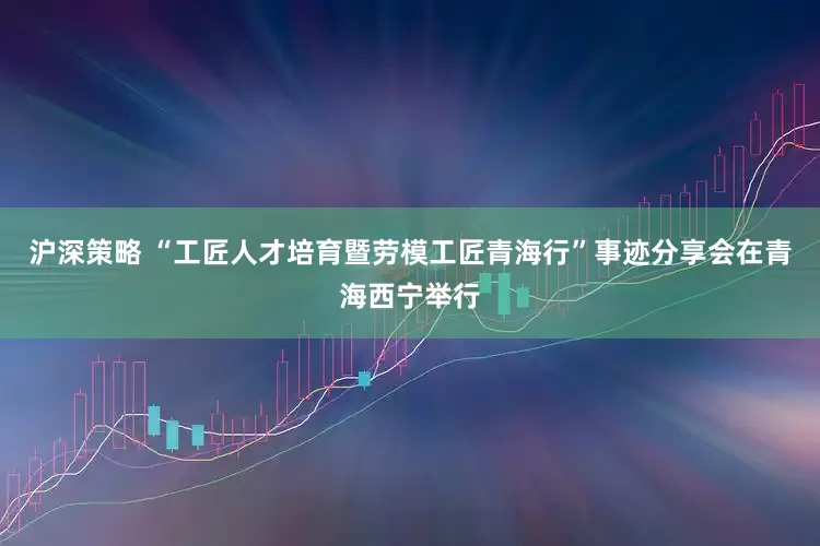 沪深策略 “工匠人才培育暨劳模工匠青海行”事迹分享会在青海西宁举行
