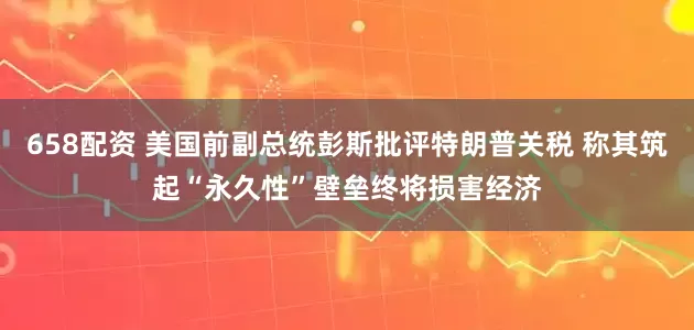658配资 美国前副总统彭斯批评特朗普关税 称其筑起“永久性”壁垒终将损害经济