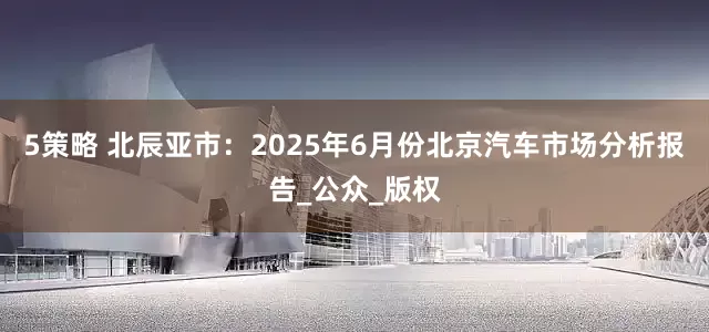 5策略 北辰亚市：2025年6月份北京汽车市场分析报告_公众_版权