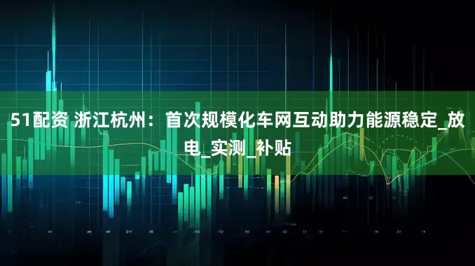 51配资 浙江杭州：首次规模化车网互动助力能源稳定_放电_实测_补贴