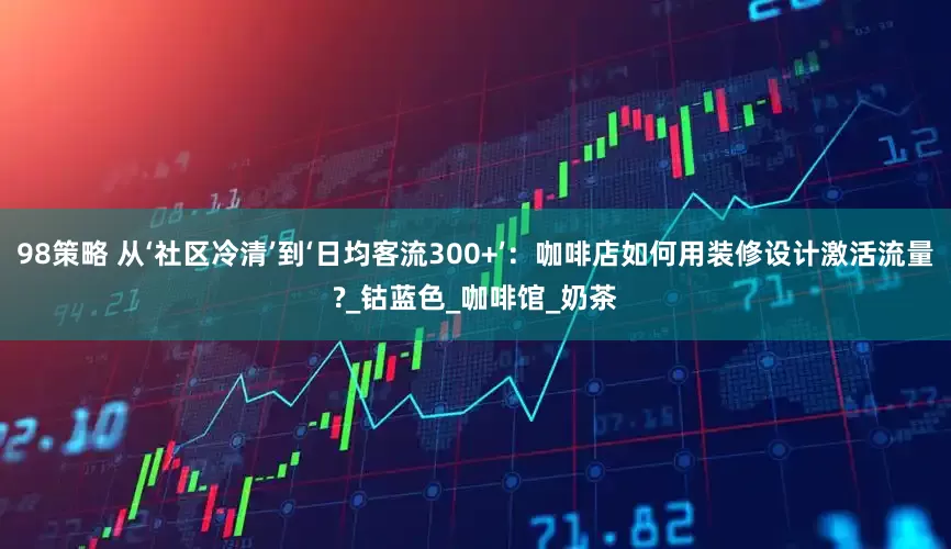 98策略 从‘社区冷清’到‘日均客流300+’：咖啡店如何用装修设计激活流量?_钴蓝色_咖啡馆_奶茶