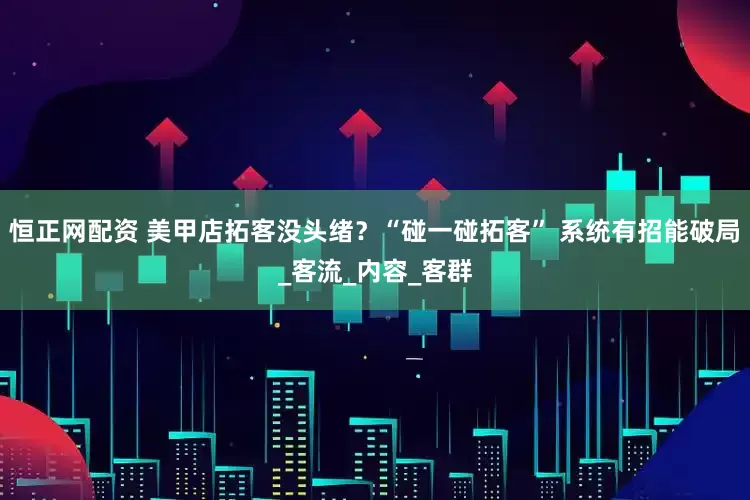 恒正网配资 美甲店拓客没头绪？“碰一碰拓客” 系统有招能破局_客流_内容_客群