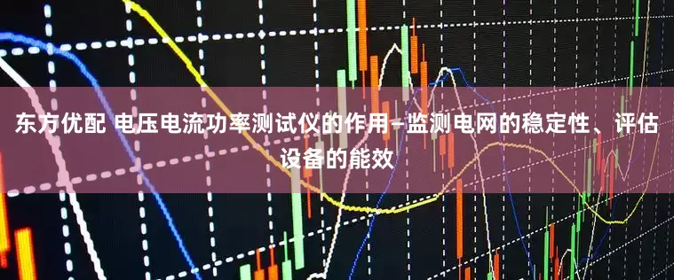 东方优配 电压电流功率测试仪的作用—监测电网的稳定性、评估设备的能效