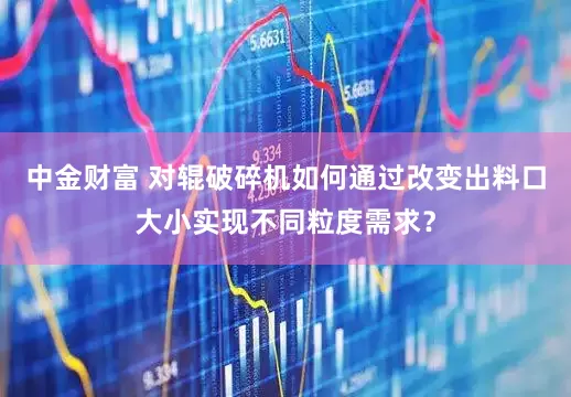 中金财富 对辊破碎机如何通过改变出料口大小实现不同粒度需求？