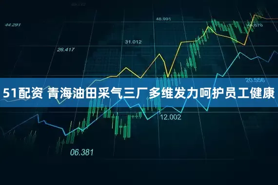 51配资 青海油田采气三厂多维发力呵护员工健康